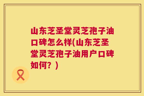 山东芝圣堂灵芝孢子油口碑怎么样(山东芝圣堂灵芝孢子油用户口碑如何?) 第1张 山东芝圣堂灵芝孢子油口碑怎么样(山东芝圣堂灵芝孢子油用户口碑如何?) 第1张