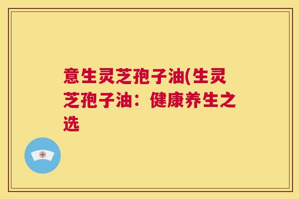 意生灵芝孢子油(生灵芝孢子油:健康养生之选 第1张 意生灵芝孢子油(生灵芝孢子油:健康养生之选 第1张