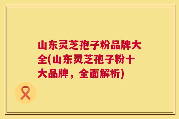 山东灵芝孢子粉品牌大全(山东灵芝孢子粉十大品牌,全面解析) 第1张 山东灵芝孢子粉品牌大全(山东灵芝孢子粉十大品牌,全面解析) 第1张