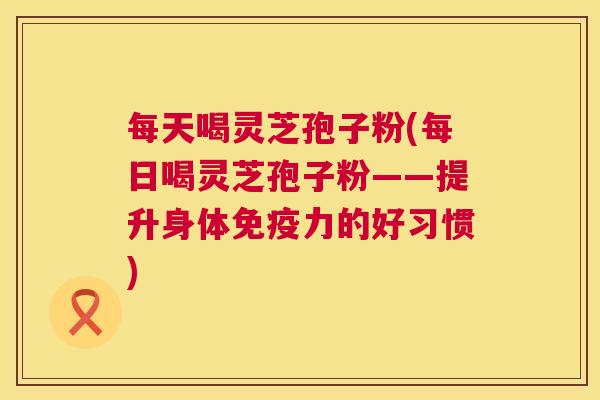 每天喝灵芝孢子粉(每日喝灵芝孢子粉——提升身体免疫力的好习惯)  第1张