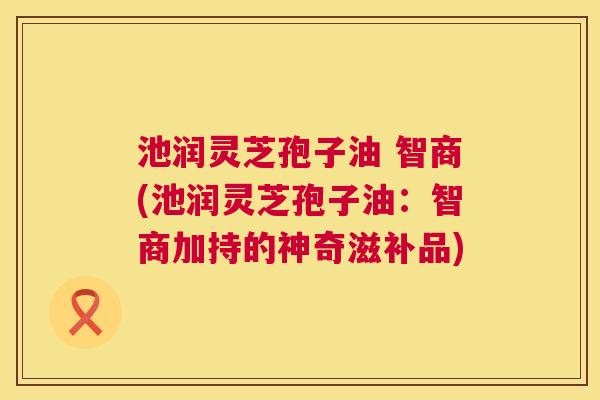池润灵芝孢子油 智商(池润灵芝孢子油:智商加持的神奇滋补品) 第1张 池润灵芝孢子油 智商(池润灵芝孢子油:智商加持的神奇滋补品) 第1张