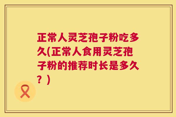 正常人灵芝孢子粉吃多久(正常人食用灵芝孢子粉的推荐时长是多久?) 第1张 正常人灵芝孢子粉吃多久(正常人食用灵芝孢子粉的推荐时长是多久?) 第1张