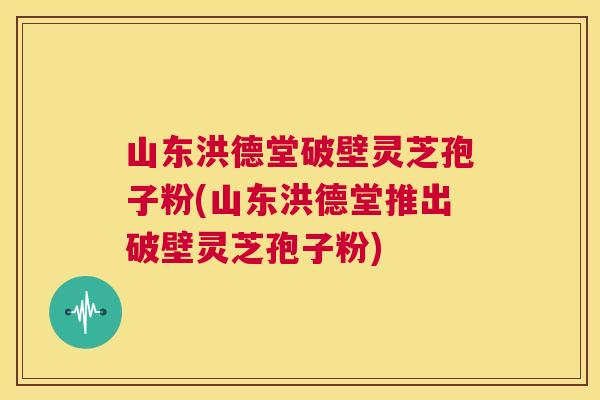 山东洪德堂破壁灵芝孢子粉(山东洪德堂推出破壁灵芝孢子粉) 第1张 山东洪德堂破壁灵芝孢子粉(山东洪德堂推出破壁灵芝孢子粉) 第1张