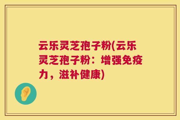 云乐灵芝孢子粉(云乐灵芝孢子粉:增强免疫力,滋补健康) 第1张 云乐灵芝孢子粉(云乐灵芝孢子粉:增强免疫力,滋补健康) 第1张