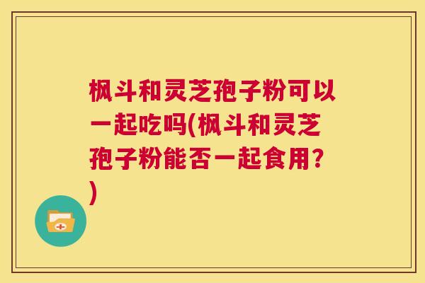枫斗和灵芝孢子粉可以一起吃吗(枫斗和灵芝孢子粉能否一起食用?) 第1张 枫斗和灵芝孢子粉可以一起吃吗(枫斗和灵芝孢子粉能否一起食用?) 第1张
