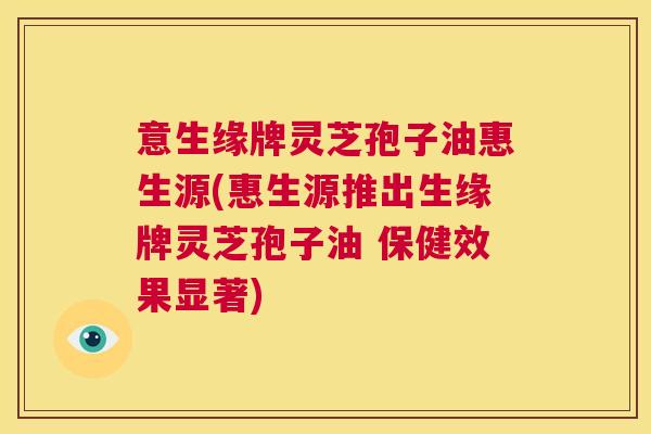 意生缘牌灵芝孢子油惠生源(惠生源推出生缘牌灵芝孢子油 保健效果显著)  第1张