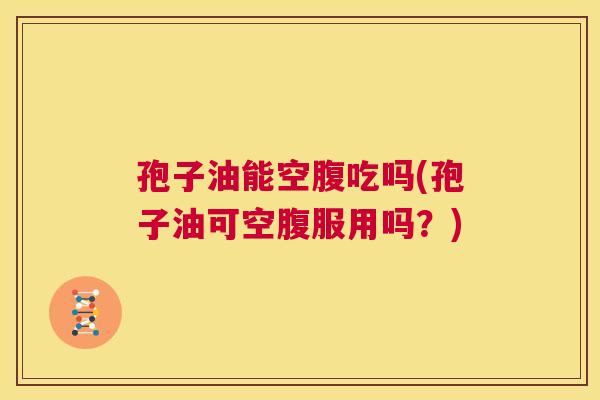 孢子油能空腹吃吗(孢子油可空腹服用吗?) 第1张 孢子油能空腹吃吗(孢子油可空腹服用吗?) 第1张