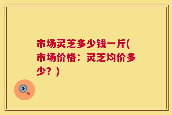 市场灵芝多少钱一斤(市场价格:灵芝均价多少?) 第1张 市场灵芝多少钱一斤(市场价格:灵芝均价多少?) 第1张