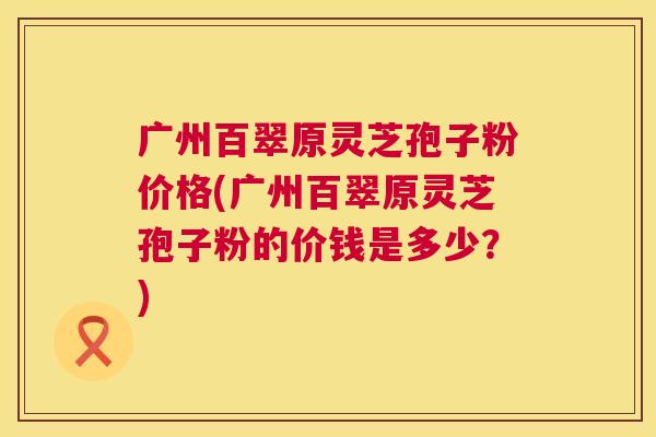 广州百翠原灵芝孢子粉价格(广州百翠原灵芝孢子粉的价钱是多少？)  第1张
