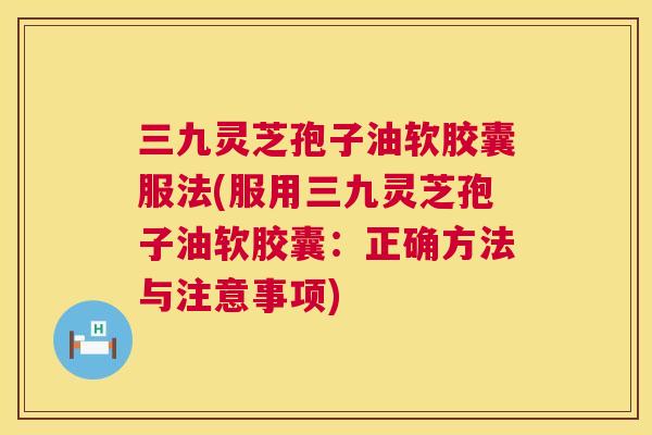 三九灵芝孢子油软胶囊服法(服用三九灵芝孢子油软胶囊:正确方法与注意事项) 第1张 三九灵芝孢子油软胶囊服法(服用三九灵芝孢子油软胶囊:正确方法与注意事项) 第1张