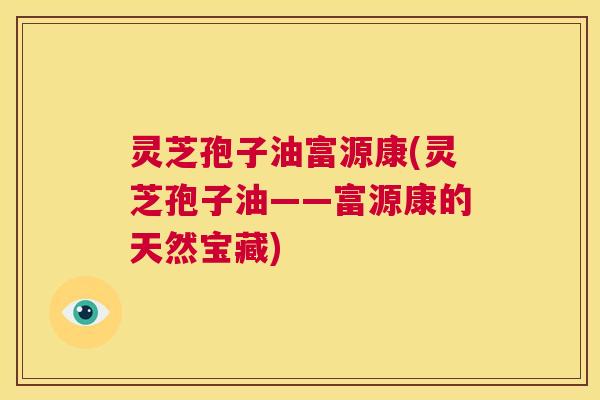 灵芝孢子油富源康(灵芝孢子油——富源康的天然宝藏) 第1张 灵芝孢子油富源康(灵芝孢子油——富源康的天然宝藏) 第1张