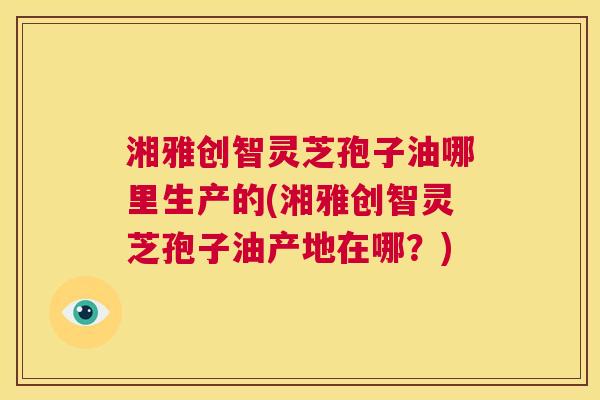 湘雅创智灵芝孢子油哪里生产的(湘雅创智灵芝孢子油产地在哪?) 第1张 湘雅创智灵芝孢子油哪里生产的(湘雅创智灵芝孢子油产地在哪?) 第1张