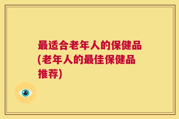 最适合老年人的保健品(老年人的最佳保健品推荐) 第1张 最适合老年人的保健品(老年人的最佳保健品推荐) 第1张
