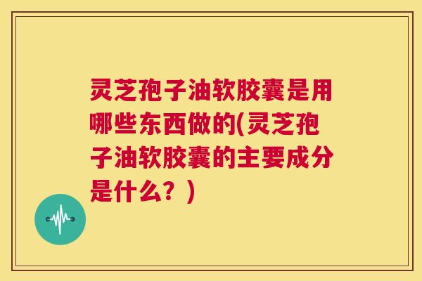 灵芝孢子油软胶囊是用哪些东西做的(灵芝孢子油软胶囊的主要成分是什么?) 第1张 灵芝孢子油软胶囊是用哪些东西做的(灵芝孢子油软胶囊的主要成分是什么?) 第1张