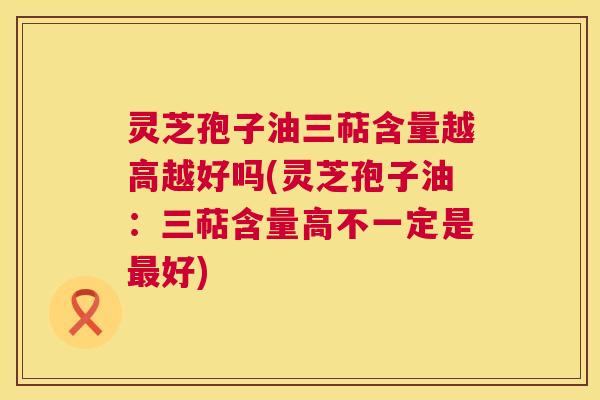灵芝孢子油三萜含量越高越好吗(灵芝孢子油:三萜含量高不一定是最好) 第1张 灵芝孢子油三萜含量越高越好吗(灵芝孢子油:三萜含量高不一定是最好) 第1张