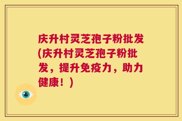 庆升村灵芝孢子粉批发(庆升村灵芝孢子粉批发,提升免疫力,助力健康!) 第1张 庆升村灵芝孢子粉批发(庆升村灵芝孢子粉批发,提升免疫力,助力健康!) 第1张