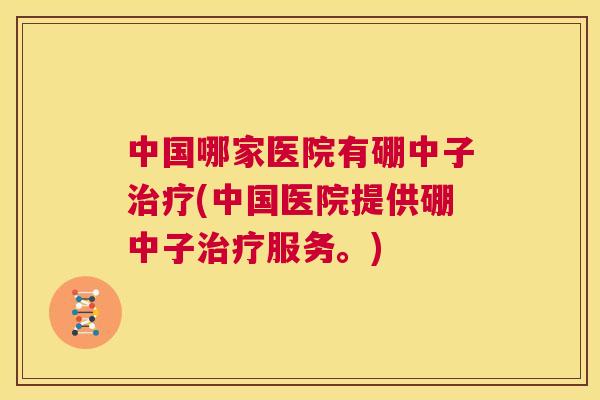 中国哪家医院有硼中子治疗(中国医院提供硼中子治疗服务。) 第1张 中国哪家医院有硼中子治疗(中国医院提供硼中子治疗服务。) 第1张