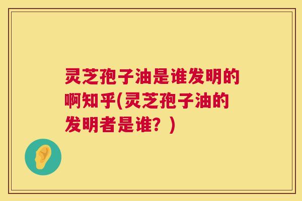 灵芝孢子油是谁发明的啊知乎(灵芝孢子油的发明者是谁?) 第1张 灵芝孢子油是谁发明的啊知乎(灵芝孢子油的发明者是谁?) 第1张