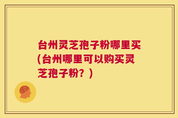 台州灵芝孢子粉哪里买(台州哪里可以购买灵芝孢子粉?) 第1张 台州灵芝孢子粉哪里买(台州哪里可以购买灵芝孢子粉?) 第1张