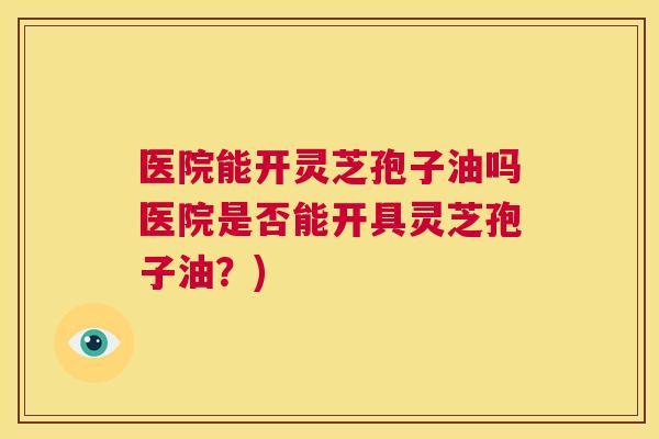 医院能开灵芝孢子油吗医院是否能开具灵芝孢子油？)  第1张
