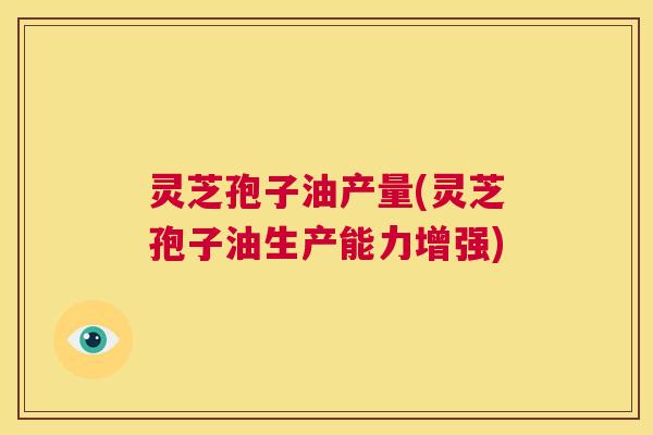 灵芝孢子油产量(灵芝孢子油生产能力增强) 第1张 灵芝孢子油产量(灵芝孢子油生产能力增强) 第1张