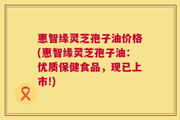 惠智缘灵芝孢子油价格(惠智缘灵芝孢子油：优质保健食品，现已上市!)  第1张
