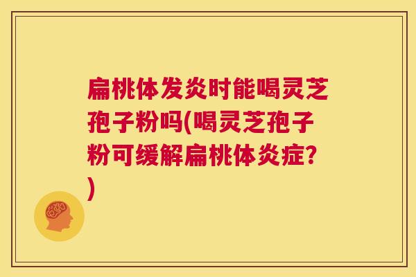 扁桃体发炎时能喝灵芝孢子粉吗(喝灵芝孢子粉可缓解扁桃体炎症?) 第1张 扁桃体发炎时能喝灵芝孢子粉吗(喝灵芝孢子粉可缓解扁桃体炎症?) 第1张