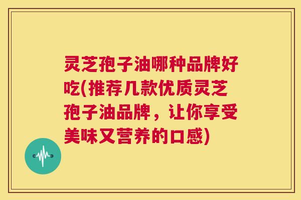 灵芝孢子油哪种品牌好吃(推荐几款优质灵芝孢子油品牌,让你享受美味又营养的口感) 第1张 灵芝孢子油哪种品牌好吃(推荐几款优质灵芝孢子油品牌,让你享受美味又营养的口感) 第1张