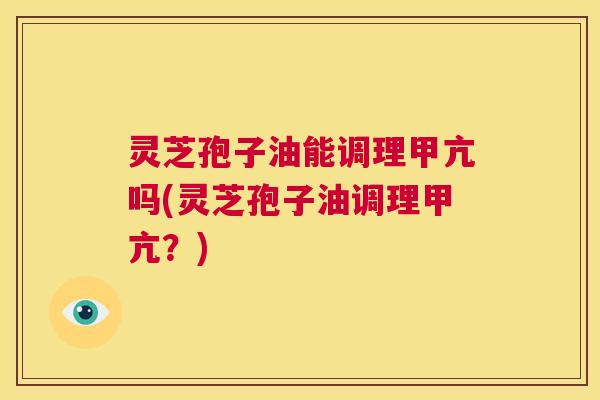 灵芝孢子油能调理甲亢吗(灵芝孢子油调理甲亢？)  第1张