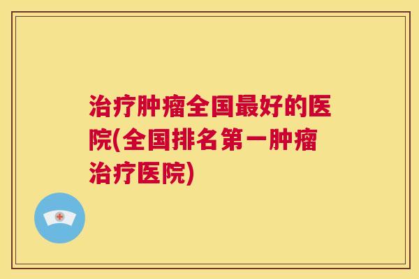 治疗肿瘤全国最好的医院(全国排名第一肿瘤治疗医院) 第1张 治疗肿瘤全国最好的医院(全国排名第一肿瘤治疗医院) 第1张