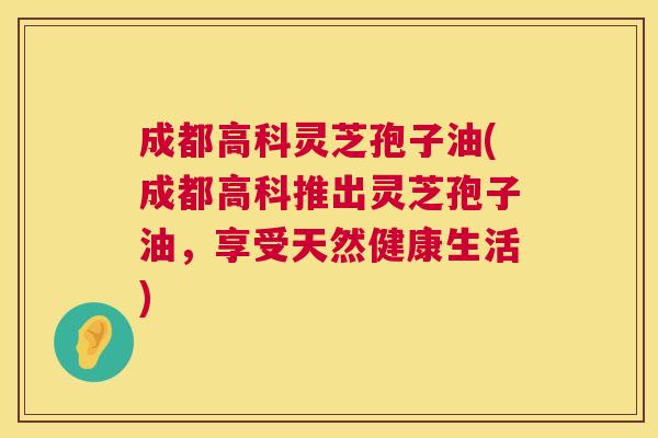 成都高科灵芝孢子油(成都高科推出灵芝孢子油,享受天然健康生活) 第1张 成都高科灵芝孢子油(成都高科推出灵芝孢子油,享受天然健康生活) 第1张