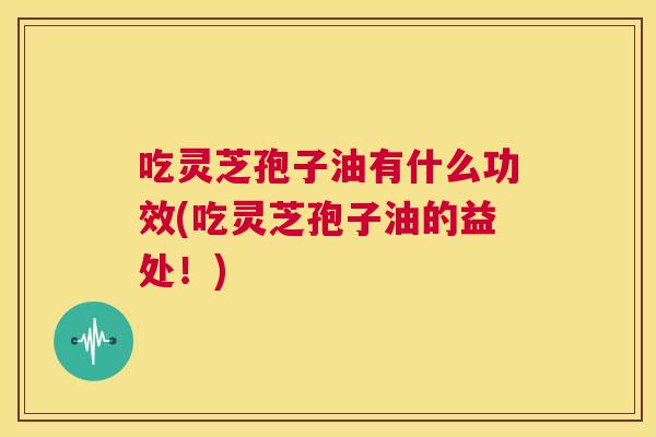 吃灵芝孢子油有什么功效(吃灵芝孢子油的益处！)  第1张