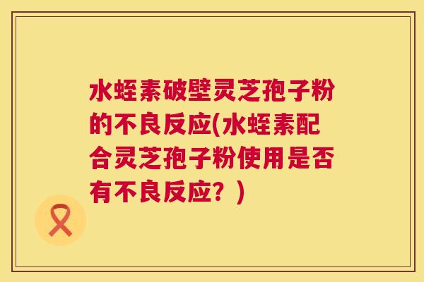 水蛭素破壁灵芝孢子粉的不良反应(水蛭素配合灵芝孢子粉使用是否有不良反应？)  第1张