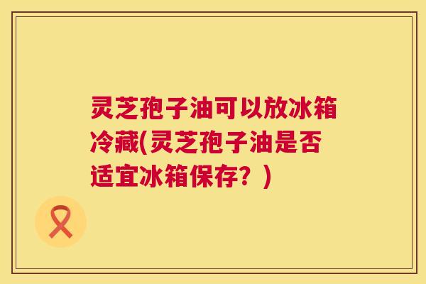 灵芝孢子油可以放冰箱冷藏(灵芝孢子油是否适宜冰箱保存?) 第1张 灵芝孢子油可以放冰箱冷藏(灵芝孢子油是否适宜冰箱保存?) 第1张