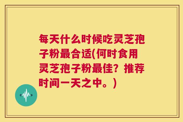 每天什么时候吃灵芝孢子粉最合适(何时食用灵芝孢子粉最佳?推荐时间一天之中。) 第1张 每天什么时候吃灵芝孢子粉最合适(何时食用灵芝孢子粉最佳?推荐时间一天之中。) 第1张