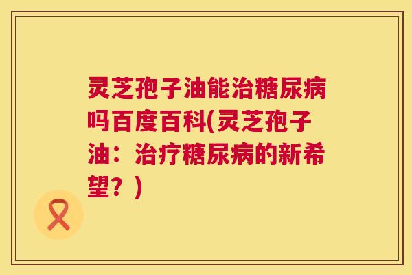 灵芝孢子油能治糖尿病吗百度百科(灵芝孢子油：治疗糖尿病的新希望？)  第1张