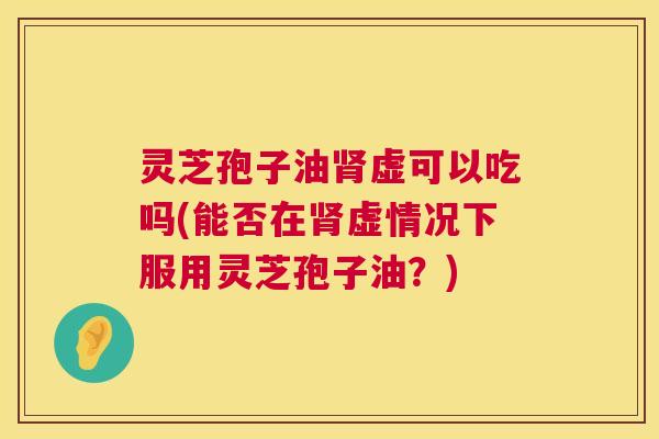 灵芝孢子油肾虚可以吃吗(能否在肾虚情况下服用灵芝孢子油?) 第1张 灵芝孢子油肾虚可以吃吗(能否在肾虚情况下服用灵芝孢子油?) 第1张
