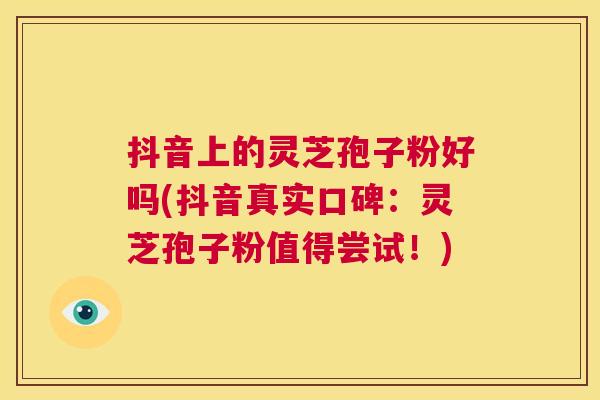 抖音上的灵芝孢子粉好吗(抖音真实口碑:灵芝孢子粉值得尝试!) 第1张 抖音上的灵芝孢子粉好吗(抖音真实口碑:灵芝孢子粉值得尝试!) 第1张