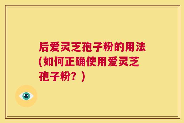 后爱灵芝孢子粉的用法(如何正确使用爱灵芝孢子粉?) 第1张 后爱灵芝孢子粉的用法(如何正确使用爱灵芝孢子粉?) 第1张