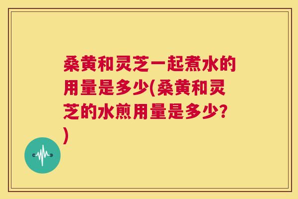 桑黄和灵芝一起煮水的用量是多少(桑黄和灵芝的水煎用量是多少?) 第1张 桑黄和灵芝一起煮水的用量是多少(桑黄和灵芝的水煎用量是多少?) 第1张