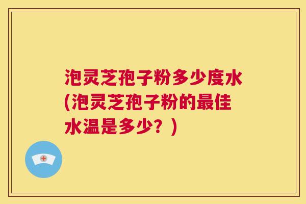 泡灵芝孢子粉多少度水(泡灵芝孢子粉的最佳水温是多少?) 第1张 泡灵芝孢子粉多少度水(泡灵芝孢子粉的最佳水温是多少?) 第1张