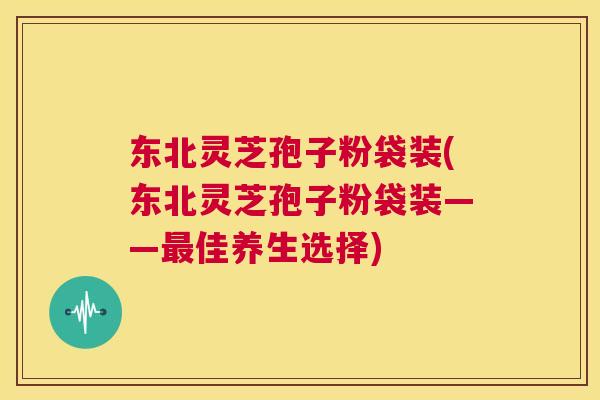 东北灵芝孢子粉袋装(东北灵芝孢子粉袋装——最佳养生选择)  第1张