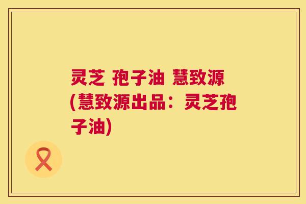 灵芝 孢子油 慧致源(慧致源出品:灵芝孢子油) 第1张 灵芝 孢子油 慧致源(慧致源出品:灵芝孢子油) 第1张