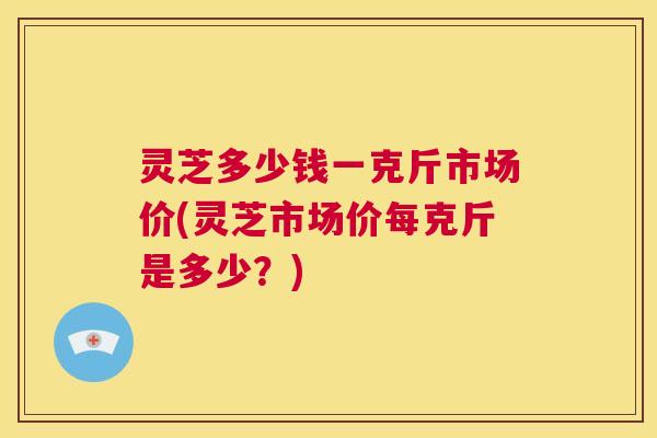 灵芝多少钱一克斤市场价(灵芝市场价每克斤是多少?) 第1张 灵芝多少钱一克斤市场价(灵芝市场价每克斤是多少?) 第1张