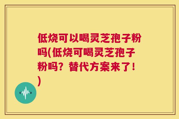 低烧可以喝灵芝孢子粉吗(低烧可喝灵芝孢子粉吗?替代方案来了!) 第1张 低烧可以喝灵芝孢子粉吗(低烧可喝灵芝孢子粉吗?替代方案来了!) 第1张