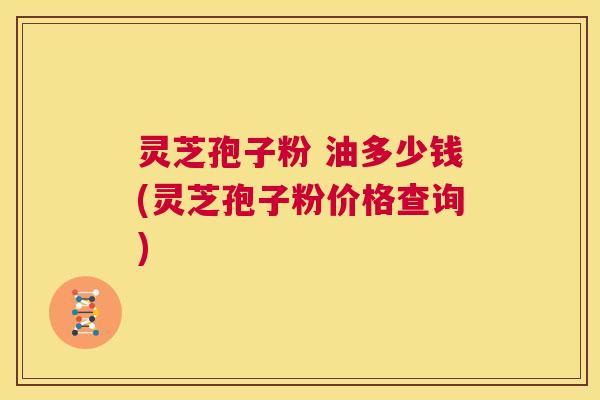 灵芝孢子粉 油多少钱(灵芝孢子粉价格查询)  第1张
