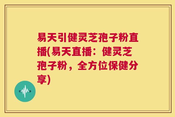 易天引健灵芝孢子粉直播(易天直播：健灵芝孢子粉，全方位保健分享)  第1张