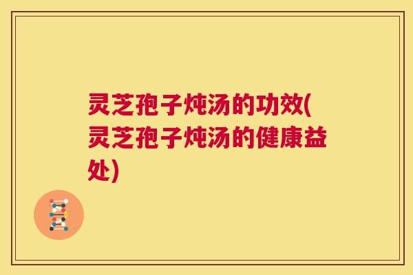 灵芝孢子炖汤的功效(灵芝孢子炖汤的健康益处) 第1张 灵芝孢子炖汤的功效(灵芝孢子炖汤的健康益处) 第1张