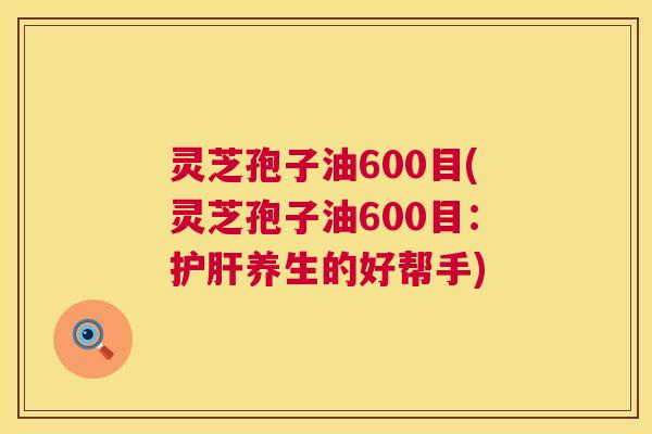 灵芝孢子油600目(灵芝孢子油600目：护肝养生的好帮手)  第1张