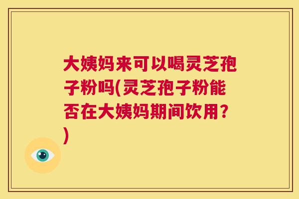 大姨妈来可以喝灵芝孢子粉吗(灵芝孢子粉能否在大姨妈期间饮用?) 第1张 大姨妈来可以喝灵芝孢子粉吗(灵芝孢子粉能否在大姨妈期间饮用?) 第1张